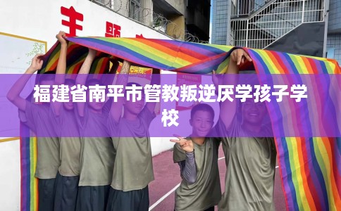 福建省南平市管教叛逆厌学孩子学校 福建省南平市管教叛逆厌学孩子学校