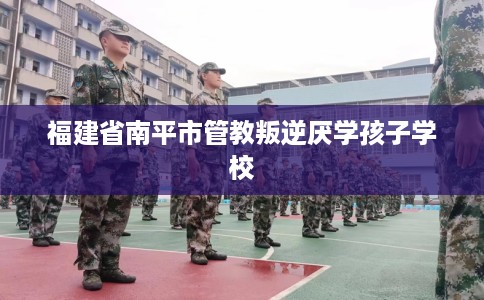 福建省南平市管教叛逆厌学孩子学校 福建省南平市管教叛逆厌学孩子学校