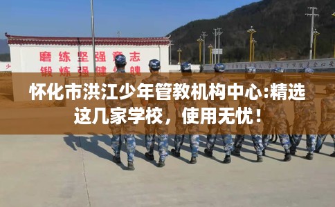 怀化市洪江少年管教机构中心:精选这几家学校,使用无忧! 怀化市洪江少年管教机构中心:精选这几家学校,使用无忧!