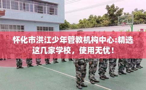 怀化市洪江少年管教机构中心:精选这几家学校,使用无忧! 怀化市洪江少年管教机构中心:精选这几家学校,使用无忧!