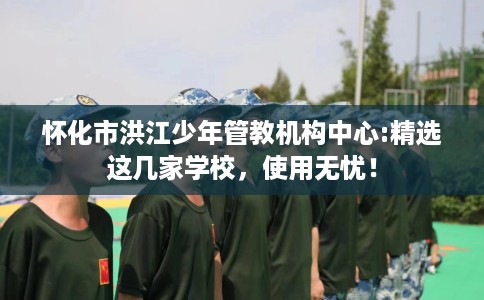 怀化市洪江少年管教机构中心:精选这几家学校，使用无忧！