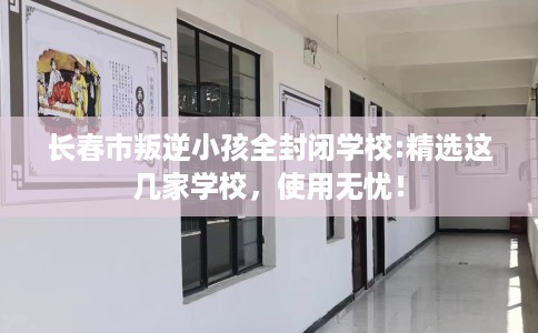 长春市叛逆小孩全封闭学校:精选这几家学校，使用无忧！