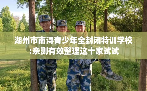 湖州市南浔青少年全封闭特训学校:亲测有效整理这十家试试 湖州市南浔青少年全封闭特训学校:亲测有效整理这十家试试