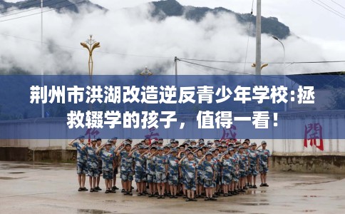 荆州市洪湖改造逆反青少年学校:拯救辍学的孩子，值得一看！