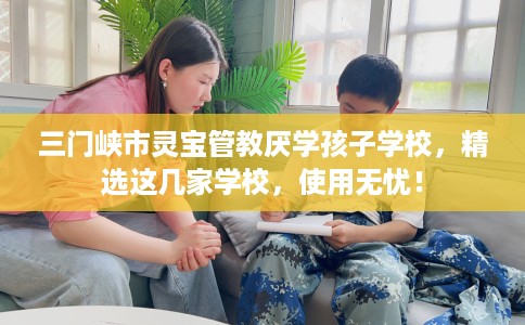 三门峡市灵宝管教厌学孩子学校,精选这几家学校,使用无忧! 三门峡市灵宝管教厌学孩子学校,精选这几家学校,使用无忧!