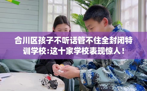 合川区孩子不听话管不住全封闭特训学校:这十家学校表现惊人! 合川区孩子不听话管不住全封闭特训学校:这十家学校表现惊人!