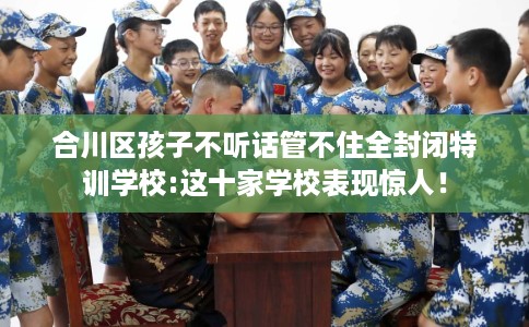 合川区孩子不听话管不住全封闭特训学校:这十家学校表现惊人！