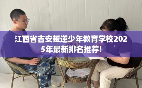 江西省吉安叛逆少年教育学校2025年最新排名推荐!