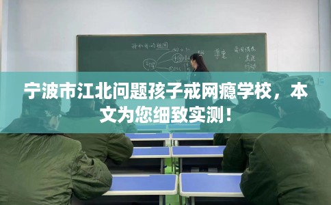 宁波市江北问题孩子戒网瘾学校，本文为您细致实测！