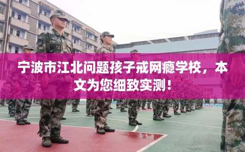 宁波市江北问题孩子戒网瘾学校，本文为您细致实测！