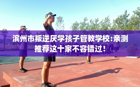 滨州市叛逆厌学孩子管教学校:亲测推荐这十家不容错过！