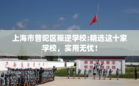 上海市普陀区叛逆学校:精选这十家学校,实用无忧! 上海市普陀区叛逆学校:精选这十家学校,实用无忧!