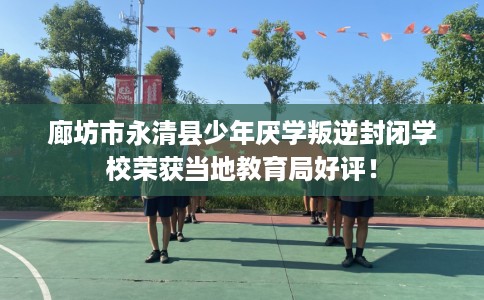 廊坊市永清县少年厌学叛逆封闭学校荣获当地教育局好评！