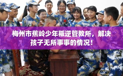 梅州市蕉岭少年叛逆管教所，解决孩子无所事事的情况！