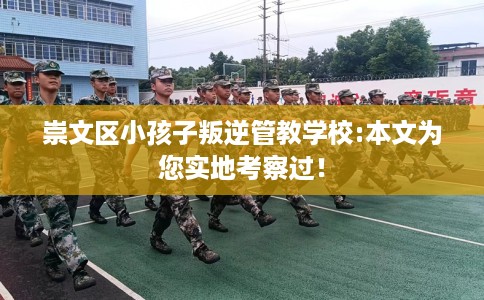 崇文区小孩子叛逆管教学校:本文为您实地考察过！