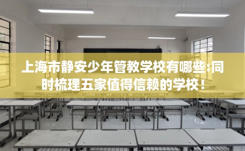 上海市静安少年管教学校有哪些:同时梳理五家值得信赖的学校！