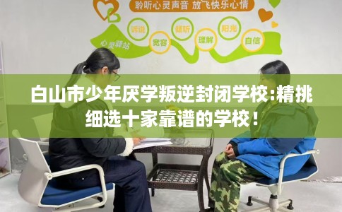 白山市少年厌学叛逆封闭学校:精挑细选十家靠谱的学校！