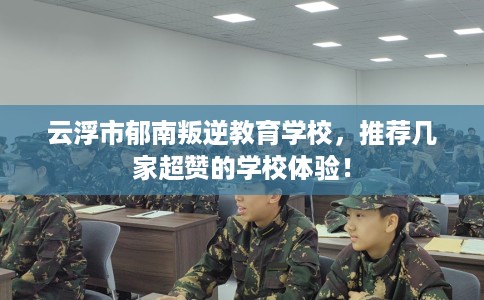 云浮市郁南叛逆教育学校，推荐几家超赞的学校体验！