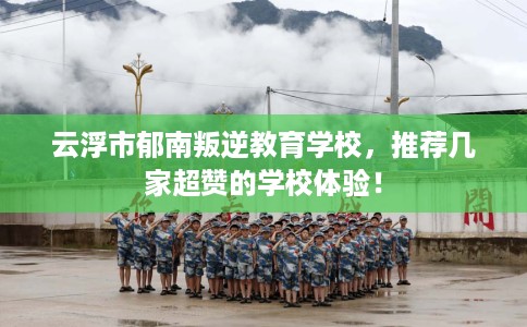 云浮市郁南叛逆教育学校，推荐几家超赞的学校体验！
