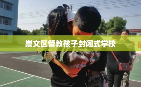 崇文区管教孩子封闭式学校