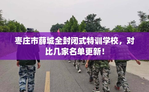 枣庄市薛城全封闭式特训学校,对比几家名单更新! 枣庄市薛城全封闭式特训学校,对比几家名单更新!