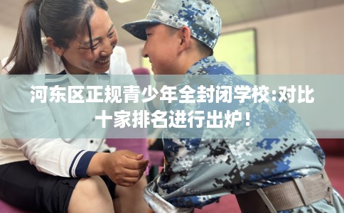 河东区正规青少年全封闭学校:对比十家排名进行出炉！