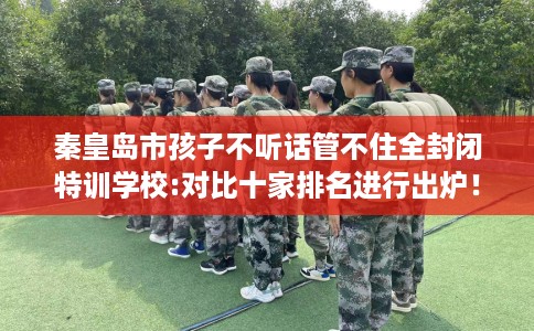 秦皇岛市孩子不听话管不住全封闭特训学校:对比十家排名进行出炉! 秦皇岛市孩子不听话管不住全封闭特训学校:对比十家排名进行出炉!