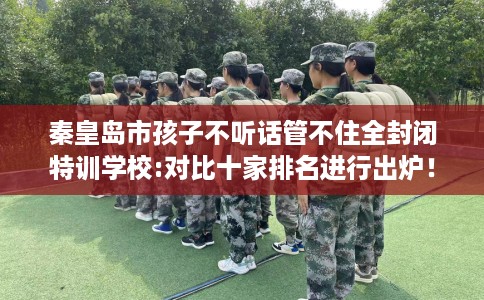 秦皇岛市孩子不听话管不住全封闭特训学校:对比十家排名进行出炉! 秦皇岛市孩子不听话管不住全封闭特训学校:对比十家排名进行出炉!