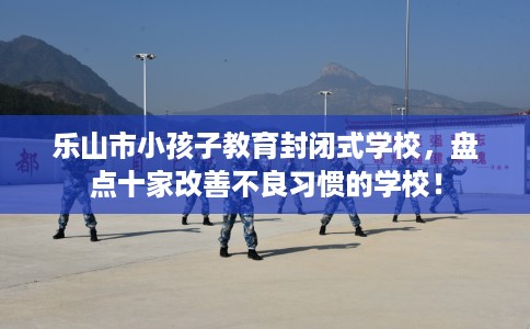 乐山市小孩子教育封闭式学校，盘点十家改善不良习惯的学校！