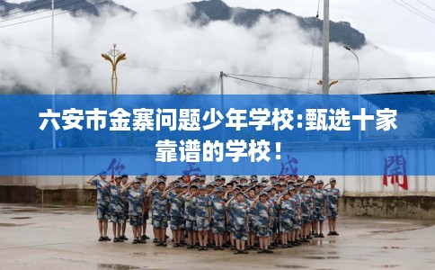 六安市金寨问题少年学校:甄选十家靠谱的学校！