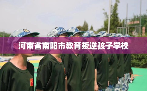 河南省南阳市教育叛逆孩子学校 河南省南阳市教育叛逆孩子学校