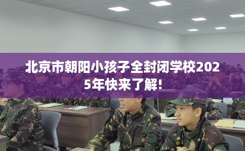 北京市朝阳小孩子全封闭学校2025年快来了解!