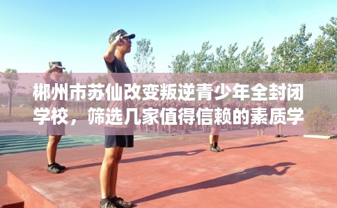 郴州市苏仙改变叛逆青少年全封闭学校，筛选几家值得信赖的素质学校！