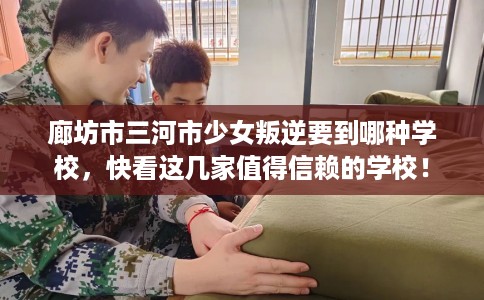 廊坊市三河市少女叛逆要到哪种学校,快看这几家值得信赖的学校! 廊坊市三河市少女叛逆要到哪种学校,快看这几家值得信赖的学校!