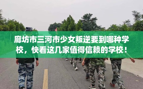 廊坊市三河市少女叛逆要到哪种学校，快看这几家值得信赖的学校！