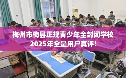 梅州市梅县正规青少年全封闭学校2025年全是用户真评!