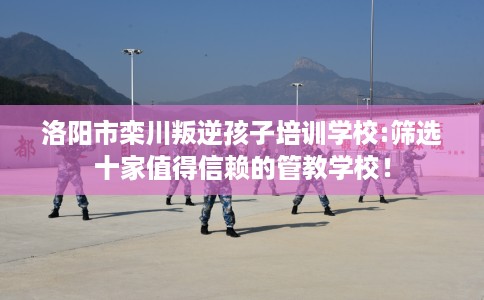 洛阳市栾川叛逆孩子培训学校:筛选十家值得信赖的管教学校! 洛阳市栾川叛逆孩子培训学校:筛选十家值得信赖的管教学校!