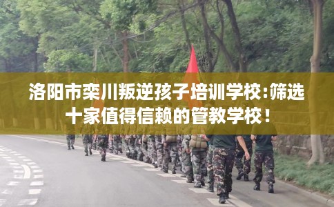 洛阳市栾川叛逆孩子培训学校:筛选十家值得信赖的管教学校! 洛阳市栾川叛逆孩子培训学校:筛选十家值得信赖的管教学校!