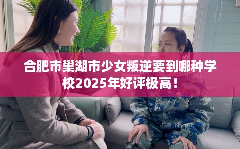 合肥市巢湖市少女叛逆要到哪种学校2025年好评极高! 合肥市巢湖市少女叛逆要到哪种学校2025年好评极高!