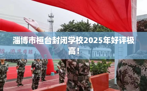淄博市桓台封闭学校2025年好评极高！