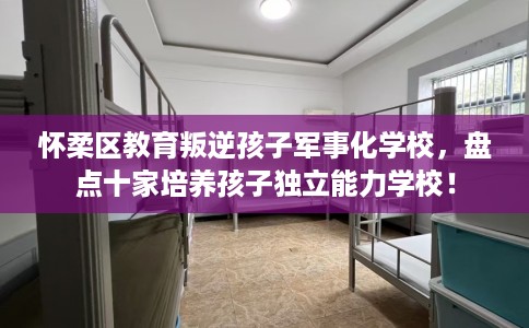 怀柔区教育叛逆孩子军事化学校，盘点十家培养孩子独立能力学校！