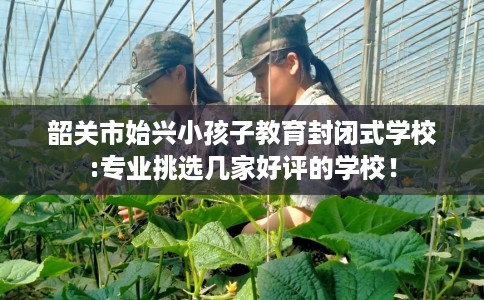 韶关市始兴小孩子教育封闭式学校:专业挑选几家好评的学校！