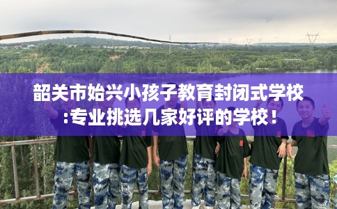 韶关市始兴小孩子教育封闭式学校:专业挑选几家好评的学校！