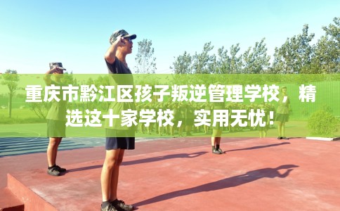 重庆市黔江区孩子叛逆管理学校,精选这十家学校,实用无忧! 重庆市黔江区孩子叛逆管理学校,精选这十家学校,实用无忧!