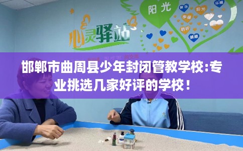 邯郸市曲周县少年封闭管教学校:专业挑选几家好评的学校！