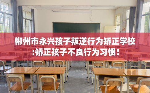 郴州市永兴孩子叛逆行为矫正学校:矫正孩子不良行为习惯！