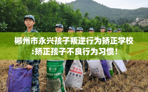 郴州市永兴孩子叛逆行为矫正学校:矫正孩子不良行为习惯！