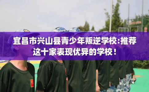 宜昌市兴山县青少年叛逆学校:推荐这十家表现优异的学校！