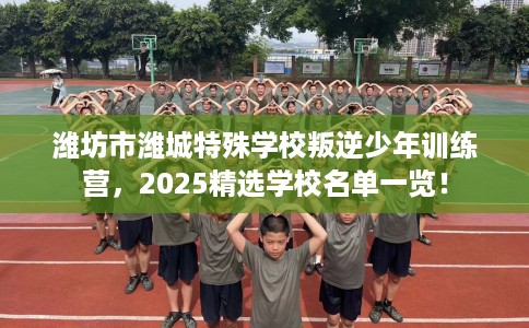 潍坊市潍城特殊学校叛逆少年训练营，2025精选学校名单一览！