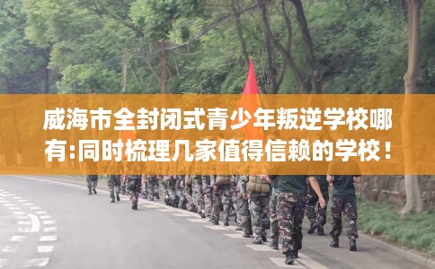 威海市全封闭式青少年叛逆学校哪有:同时梳理几家值得信赖的学校! 威海市全封闭式青少年叛逆学校哪有:同时梳理几家值得信赖的学校!